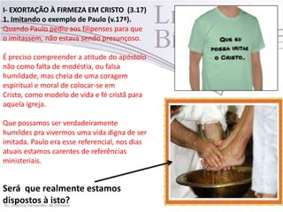 I- EXORTAÇÃO À FIRMEZA EM CRISTO (3.17)
1. Imitando o exemplo de Paulo (v.17ª).
Quando Paulo pediu aos filipenses para que
o imitassem, não estava sendo presunçoso.
É preciso compreender a atitude do apóstolo
não como falta de modéstia, ou falsa
humildade, mas cheia de uma coragem
espiritual e moral de colocar-se em
Cristo, como modelo de vida e fé cristã para
aquela igreja.
Que possamos ser verdadeiramente
humildes pra vivermos uma vida digna de ser
imitada. Paulo era esse referencial, nos dias
atuais estamos carentes de referências
ministeriais.
Será que realmente estamos
dispostos à isto?
 