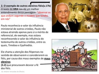 2. O exemplo de outros obreiros fiéis(v.17b)
O texto da ARA nos dá um melhor
entendimento dessa passagem: “observai os
que andam segundo o modelo que tendes
em nós”
Paulo reconhecia o valor da influência
ministerial de outros cristãos, Paulo não
estava atraindo apenas para si o mérito de
referencial, de exemplo, mas estava
reconhecendo o valor da influência do
testemunho de outros cristãos, entre os
quais, Timóteo e Epafrodito.
Ele chama a atenção dos filipenses no
sentido de observarem e considerarem os
fiéis, por causa dos maus exemplos de maus
obreiros
(3.2) que procuravam desviar a fé
dos fiéis.
Pr. Santana
 