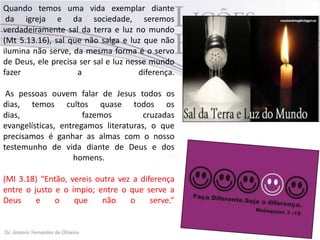 Quando temos uma vida exemplar diante
da igreja e da sociedade, seremos
verdadeiramente sal da terra e luz no mundo
(Mt 5.13.16), sal que não salga e luz que não
ilumina não serve, da mesma forma é o servo
de Deus, ele precisa ser sal e luz nesse mundo
fazer a diferença.
As pessoas ouvem falar de Jesus todos os
dias, temos cultos quase todos os
dias, fazemos cruzadas
evangelísticas, entregamos literaturas, o que
precisamos é ganhar as almas com o nosso
testemunho de vida diante de Deus e dos
homens.
(Ml 3.18) “Então, vereis outra vez a diferença
entre o justo e o ímpio; entre o que serve a
Deus e o que não o serve.”
 