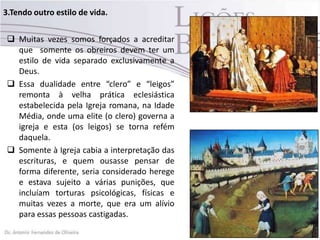 3.Tendo outro estilo de vida.
 Muitas vezes somos forçados a acreditar
que somente os obreiros devem ter um
estilo de vida separado exclusivamente a
Deus.
 Essa dualidade entre “clero” e “leigos”
remonta à velha prática eclesiástica
estabelecida pela Igreja romana, na Idade
Média, onde uma elite (o clero) governa a
igreja e esta (os leigos) se torna refém
daquela.
 Somente à Igreja cabia a interpretação das
escrituras, e quem ousasse pensar de
forma diferente, seria considerado herege
e estava sujeito a várias punições, que
incluíam torturas psicológicas, físicas e
muitas vezes a morte, que era um alívio
para essas pessoas castigadas.
 
