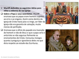  Wycliff defendeu as seguintes idéias para
obter a reforma da sua igreja:
 Sobre o Papa e seus sacerdotes: Wycliff
ensinava que os papas eram homens sujeitos
ao erro e ao engano. Assim como dentro da
Igreja de Cristo havia joio e o trigo, ser líder da
igreja não era garantia de salvação, muito
menos de perfeição.
 Ensinava que o ofício do papado era invenção
do homem e não de Deus e que o papa seria o
anticristo se não seguisse fielmente os
ensinamentos de Cristo. Censurou monges
quanto à preguiça e ignorância deles no que
dizia respeito ao estudo das Escrituras.
 