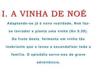 I. A VINHA DE NOÉ
Adaptando-se já à nova realidade, Noé faz-
se lavrador e planta uma vinha (Gn 9.20).
Do fruto desta, fermenta um vinho tão
inebriante que o levou a escandalizar toda a
família. O episódio serve-nos de grave
advertência.
 