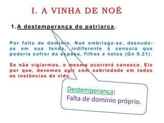 I. A VINHA DE NOÉ
Por falt a de domínio, N oé e mbria ga-s e , desnuda -
s e e m sua t enda, indif erent e à censura que
poderia sof rer d a esposa, f ilhos e net os ( Gn 9 .2 1 ) .
Se não vigiarmos, o mesmo ocorrerá conosco . Eis
por que, devemos agir com sobriedade e m t odas
a s inst âncias d a vida .
1. A destemperança do patriarca.
 
