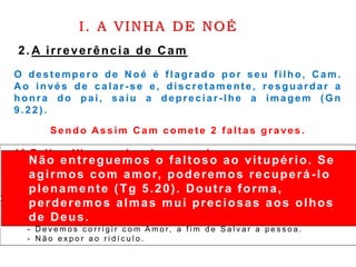 I. A VINHA DE NOÉ
2. A irreverência de Cam
O destempero de Noé é flagrado por seu filho, Cam.
A o invés de calar-s e e , discret amente, resguardar a
honra do pai, saiu a depreciar - lhe a ima gem (G n
9 .2 2 ) .
Sendo A ssim C am c ome t e 2 f a lt a s gra ve s .
1ª Falha: Viu a nudez de seu pai
L v. 1 8 : 7 - N ã o d e s c o b r i r á s a n u d e z d e t e u p a i , n e m t a m p o u c o a d e
t u a m ã e ; e l a é t u a m ã e , n ã o d e s c o b r i r á s a s u a n u d e z .
P a r a o s I s r a e l i t a s , é u m a f a l t a d e m o r a l e u m g r a v e a t e n t a d o a m o r a l i d a d e .
2ª Falha: Saiu defamando e ridiculariz ando seu pai
- E x . 2 0 : 1 2 – H o n r a r p a i é m ã e .
- D e v e m o s c o r r i g i r c o m A m o r, a f i m d e S a l v a r a p e s s o a .
- N ã o e x p o r a o r i d í c u l o .
Não entreguemos o faltoso ao vitupério. Se
agirmos com amor, poderemos recuperá -lo
plenamente (Tg 5.20). Doutra forma,
perderemos almas mui preciosas aos olhos
de Deus.
 