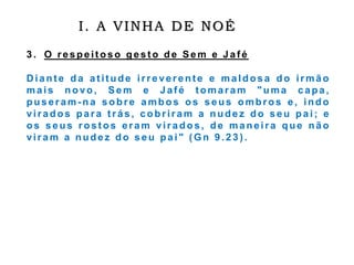 I. A VINHA DE NOÉ
3 . O respeit oso gest o de Sem e Jaf é
D iante d a at it ude irreverente e maldosa do irmão
mais novo, Sem e Jafé tomaram "uma capa,
puseram-na sobre ambos os seus ombros e , indo
virados para t rás, cobriram a nudez do s e u pai ; e
os seus rost os eram virados, de ma neira que nã o
viram a nudez do s e u pai" ( Gn 9 .2 3 ) .
 