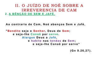 2 . A B ÊN Ç Ã O D E SEM E JA FÉ .
II. O JUÍZO DE NOÉ SOBRE A
IRREVERENCIA DE CAM
A o cont rario de C am, N oé abençoa Sem e Jaf é ,
"B endit o seja o Senhor, D eus de Sem;
e seja - lhe C a na ã por servo .
A largue D eus a Jaf é ,
e ha bit e nas t endas de Sem;
e seja - lhe Canaã por servo“
( Gn 9.26,27 ) .
 