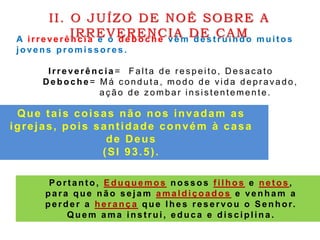 A irreverência e o de boc he vêm dest ruindo muit os
jovens promissores.
Irreverência = Falta de r es peito, D es ac ato
D eboche = Má c onduta, modo de vida depr avado,
aç ão de z ombar ins is tentemente.
II. O JUÍZO DE NOÉ SOBRE A
IRREVERENCIA DE CAM
Port ant o, Eduque mos n o s s o s f ilhos e net os ,
para que não sejam amaldiçoados e venham a
perder a herança que lhes reservou o Senhor.
Quem ama inst rui, educa e disciplina.
Que tais coisas não nos invadam as
igrejas, pois santidade convém à casa
de Deus
(Sl 93.5).
 
