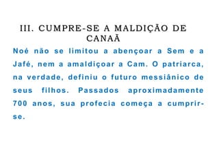 III. CUMPRE-SE A MALDIÇÃO DE
CANAÃ
Noé não se limitou a abençoar a Sem e a
Jafé, nem a amaldiçoar a Cam. O patriarca,
na verdade, definiu o futuro messiânico de
seus filhos. Passados aproximadamente
700 anos, sua profecia começa a cumprir-
se.
 