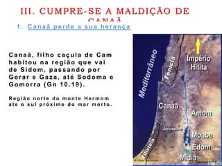 III. CUMPRE-SE A MALDIÇÃO DE
CANAÃ
1 . C anaã perde a sua herança
C anaã, f ilho caçula de C am
habit ou na região que vai
de Sidom , passando por
Gerar e Gaz a, até Sodoma e
Gomorra ( G n 10.19 ) .
R e g i ã o n o r t e d o m o n t e H e r m o m
a t e o s u l p r ó x i m o d o m a r m o r t o .
 