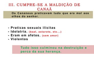 III. CUMPRE-SE A MALDIÇÃO DE
CANAÃ
O s C ananeus prat icavam t udo que era mal aos
olhos do senhor.
- Praticas sexuais ilícitas
- Idolatria. ( b a a l , a s t a r o t e , e t c . . . )
- Eram em afetos. ( s e m a m o r )
- Violentos
Tudo isso culminou na destruição e
perca da sua herança.
 