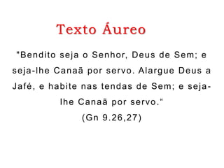 Texto Áureo
"No princípio, criou Deus os céus
e a terra."
(Gn 1.1)
"Bendito seja o Senhor, Deus de Sem; e
seja-lhe Canaã por servo. Alargue Deus a
Jafé, e habite nas tendas de Sem; e seja-
lhe Canaã por servo.“
(Gn 9.26,27)
 