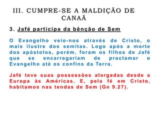 III. CUMPRE-SE A MALDIÇÃO DE
CANAÃ
3. Jafé participa da bênção de Sem
O Evangelho veio-nos através de Cristo, o
mais ilustre dos semitas. Logo após a morte
dos apóstolos, porém, foram os filhos de Jafé
que se encarregariam de proclamar o
Evangelho até os confins da Terra.
Jafé teve suas possessões alargadas desde a
Europa às Américas. E, pela fé em Cristo,
habitamos nas tendas de Sem (Gn 9.27).
 