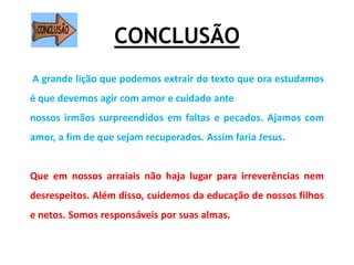 CONCLUSÃO
A grande lição que podemos extrair do texto que ora estudamos
é que devemos agir com amor e cuidado ante
nossos irmãos surpreendidos em faltas e pecados. Ajamos com
amor, a fim de que sejam recuperados. Assim faria Jesus.
Que em nossos arraiais não haja lugar para irreverências nem
desrespeitos. Além disso, cuidemos da educação de nossos filhos
e netos. Somos responsáveis por suas almas.
 