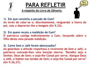 PARA REFLETIR
1) Em que consistiu o pecado de Cam?
Ao invés de calar-se e, discretamente, resguardar a honra do
pai, saiu a depreciar-lhe a imagem (Gn 9.22).
2) Em quem recaiu a maldição de Cam?
O patriarca castiga indiretamente a Cam, lançando sobre o
filho deste uma pesada maldição.
3) Como Sem e Jafé foram abençoados?
Ao galardoar a atitude respeitosa e reverente de Sem e Jafé, o
patriarca concede-lhes uma benção eterna: "Bendito seja o
Senhor, Deus de Sem; e seja-lhe Canaã por servo. Alargue Deus
a Jafé, e habite nas tendas de Sem; e seja-lhe Canaã por servo"
(Gn 9.26,27).
A respeito do Livro de Gênesis:
 