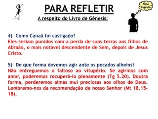 PARA REFLETIR
4) Como Canaã foi castigado?
Eles seriam punidos com a perda de suas terras aos filhos de
Abraão, o mais notável descendente de Sem, depois de Jesus
Cristo.
5) De que forma devemos agir ante os pecados alheios?
Não entreguemos o faltoso ao vitupério. Se agirmos com
amor, poderemos recuperá-lo plenamente (Tg 5.20). Doutra
forma, perderemos almas mui preciosas aos olhos de Deus.
Lembremo-nos da recomendação de nosso Senhor (Mt 18.15-
18).
A respeito do Livro de Gênesis:
 