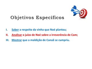 Objetivos Específicos
I. Saber a respeito da vinha que Noé plantou;
II. Analisar o juízo de Noé sobre a irreverência de Cam;
III. Mostrar que a maldição de Canaã se cumpriu.
 