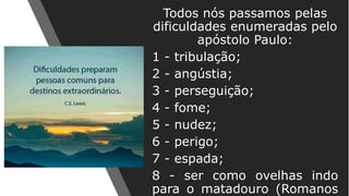 Todos nós passamos pelas
dificuldades enumeradas pelo
apóstolo Paulo:
1 - tribulação;
2 - angústia;
3 - perseguição;
4 - fome;
5 - nudez;
6 - perigo;
7 - espada;
8 - ser como ovelhas indo
para o matadouro (Romanos
 