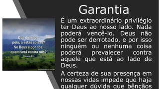 É um extraordinário privilégio
ter Deus ao nosso lado. Nada
poderá vencê-lo. Deus não
pode ser derrotado, e por isso
ninguém ou nenhuma coisa
poderá prevalecer contra
aquele que está ao lado de
Deus.
A certeza de sua presença em
nossas vidas impede que haja
qualquer dúvida que bênçãos
Garantia
 