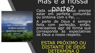 Cada servo de Deus precisa
estar em perfeita comunhão
ou sintonia com o Pai, ...
A parte de Deus é sempre
feita com perfeição, então,
precisamos agir de forma que
corresponda às expectativas
de Deus a nosso respeito.
ESTAR PRÓXIMO OU
DISTANTE DE DEUS
DETERMINA O
Mas e a nossa
parte?
 