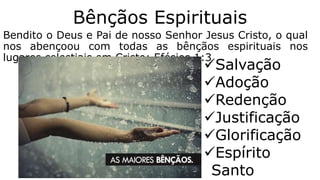 Bênçãos Espirituais
Bendito o Deus e Pai de nosso Senhor Jesus Cristo, o qual
nos abençoou com todas as bênçãos espirituais nos
lugares celestiais em Cristo; Efésios 1:3
Salvação
Adoção
Redenção
Justificação
Glorificação
Espírito
Santo
 