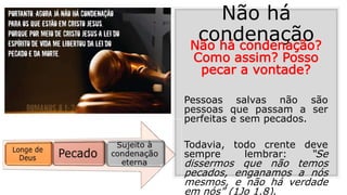 Não há
condenaçãoNão há condenação?
Como assim? Posso
pecar a vontade?
Pessoas salvas não são
pessoas que passam a ser
perfeitas e sem pecados.
Todavia, todo crente deve
sempre lembrar: “Se
dissermos que não temos
pecados, enganamos a nós
mesmos, e não há verdade
em nós” (1Jo 1.8).
 