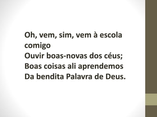 Oh, vem, sim, vem à escola
comigo
Ouvir boas-novas dos céus;
Boas coisas ali aprendemos
Da bendita Palavra de Deus.
 