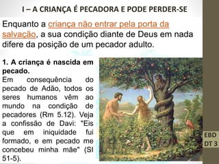 EBD
DT 3
I – A CRIANÇA É PECADORA E PODE PERDER-SE
Enquanto a criança não entrar pela porta da
salvação, a sua condição diante de Deus em nada
difere da posição de um pecador adulto.
1. A criança é nascida em
pecado.
Em consequência do
pecado de Adão, todos os
seres humanos vêm ao
mundo na condição de
pecadores (Rm 5.12). Veja
a confissão de Davi: "Eis
que em iniquidade fui
formado, e em pecado me
concebeu minha mãe" (SI
51-5).
 