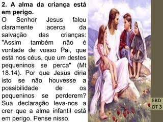 EBD
DT 3
2. A alma da criança está
em perigo.
O Senhor Jesus falou
claramente acerca da
salvação das crianças:
"Assim também não é
vontade de vosso Pai, que
está nos céus, que um destes
pequeninos se perca" (Mt
18.14). Por que Jesus diria
isto se não houvesse a
possibilidade de os
pequeninos se perderem?
Sua declaração leva-nos a
crer que a alma infantil está
em perigo. Pense nisso.
 
