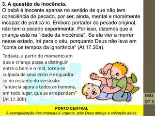 EBD
DT 3
3. A questão da inocência.
O bebé é inocente apenas no sentido de que não tem
consciência do pecado, por ser, ainda, mental e moralmente
incapaz de praticá-lo. Embora portador do pecado original,
não tem o pecado experimental. Por isso, dizemos que a
criança está na "idade da inocência". Se ela vier a morrer
nesse estado, irá para o céu, porquanto Deus não leva em
"conta os tempos da ignorância" (At 17.30a).
Todavia, a partir do momento em
que a criança passa a distinguir
entre o bem e o mal, torna-se
culpada de seus erros e enquadra-
se no restante do versículo:
"anuncia agora a todos os homens,
em todo lugar, que se arrependam"
(At 17.30b).
PONTO CENTRAL
A evangelização das crianças é urgente, pois Deus almeja a salvação delas.
 