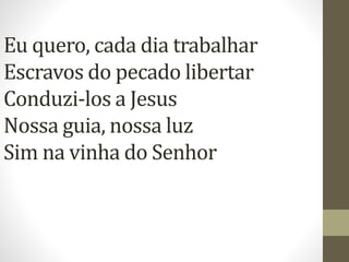 Eu quero, cada dia trabalhar
Escravos do pecado libertar
Conduzi-los a Jesus
Nossa guia, nossa luz
Sim na vinha do Senhor
 