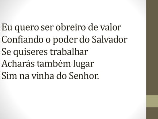 Eu quero ser obreiro de valor
Confiando o poder do Salvador
Se quiseres trabalhar
Acharás também lugar
Sim na vinha do Senhor.
 