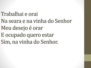 Trabalhai e orai
Na seara e na vinha do Senhor
Meu desejo é orar
E ocupado quero estar
Sim, na vinha do Senhor.
 