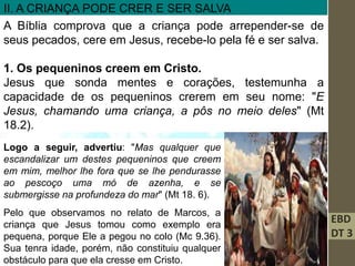 EBD
DT 3
II. A CRIANÇA PODE CRER E SER SALVA
A Bíblia comprova que a criança pode arrepender-se de
seus pecados, cere em Jesus, recebe-lo pela fé e ser salva.
1. Os pequeninos creem em Cristo.
Jesus que sonda mentes e corações, testemunha a
capacidade de os pequeninos crerem em seu nome: "E
Jesus, chamando uma criança, a pôs no meio deles" (Mt
18.2).
Logo a seguir, advertiu: "Mas qualquer que
escandalizar um destes pequeninos que creem
em mim, melhor lhe fora que se lhe pendurasse
ao pescoço uma mó de azenha, e se
submergisse na profundeza do mar" (Mt 18. 6).
Pelo que observamos no relato de Marcos, a
criança que Jesus tomou como exemplo era
pequena, porque Ele a pegou no colo (Mc 9.36).
Sua tenra idade, porém, não constituiu qualquer
obstáculo para que ela cresse em Cristo.
 