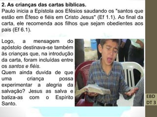 EBD
DT 3
2. As crianças das cartas bíblicas.
Paulo inicia a Epístola aos Efésios saudando os "santos que
estão em Éfeso e fiéis em Cristo Jesus" (Ef 1.1). Ao final da
carta, ele recomenda aos filhos que sejam obedientes aos
pais (Ef 6.1).
Logo, a mensagem do
apóstolo destinava-se também
às crianças que, na introdução
da carta, foram incluídas entre
os santos e fiéis.
Quem ainda duvida de que
uma criança possa
experimentar a alegria da
salvação? Jesus as salva e
batiza-as com o Espírito
Santo.
 