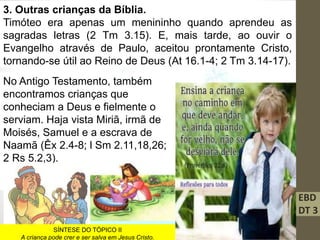 EBD
DT 3
3. Outras crianças da Bíblia.
Timóteo era apenas um menininho quando aprendeu as
sagradas letras (2 Tm 3.15). E, mais tarde, ao ouvir o
Evangelho através de Paulo, aceitou prontamente Cristo,
tornando-se útil ao Reino de Deus (At 16.1-4; 2 Tm 3.14-17).
No Antigo Testamento, também
encontramos crianças que
conheciam a Deus e fielmente o
serviam. Haja vista Miriã, irmã de
Moisés, Samuel e a escrava de
Naamã (Êx 2.4-8; l Sm 2.11,18,26;
2 Rs 5.2,3).
SÍNTESE DO TÓPICO II
A criança pode crer e ser salva em Jesus Cristo.
 