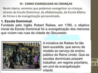 EBD
DT 3
III - COMO EVANGELIZAR AS CRIANÇAS
Neste tópico, veremos que podemos evangelizar as crianças
através da Escola Dominical, da alfabetização, da Escola Bíblica
de Férias e da evangelização personalizada.
1. Escola Dominical.
Fundada pelo inglês Robert Raikes, em 1780, o objetivo
inicial da Escola Dominical foi a evangelização dos menores
que viviam nas ruas da cidade de Gloucester.
A iniciativa de Raikes foi tão
bem-sucedida, que serviu de
modelo ao serviço de ensino
público do Reino Unido. Que as
escolas dominicais possam
trabalhar, em regime prioritário,
em prol da evangelização
infantil.
 