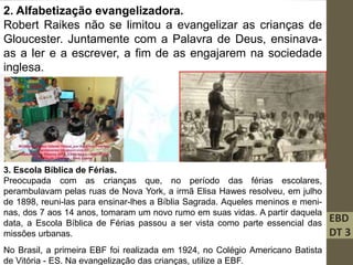 EBD
DT 3
2. Alfabetização evangelizadora.
Robert Raikes não se limitou a evangelizar as crianças de
Gloucester. Juntamente com a Palavra de Deus, ensinava-
as a ler e a escrever, a fim de as engajarem na sociedade
inglesa.
3. Escola Bíblica de Férias.
Preocupada com as crianças que, no período das férias escolares,
perambulavam pelas ruas de Nova York, a irmã Elisa Hawes resolveu, em julho
de 1898, reuni-las para ensinar-lhes a Bíblia Sagrada. Aqueles meninos e meni-
nas, dos 7 aos 14 anos, tomaram um novo rumo em suas vidas. A partir daquela
data, a Escola Bíblica de Férias passou a ser vista como parte essencial das
missões urbanas.
No Brasil, a primeira EBF foi realizada em 1924, no Colégio Americano Batista
de Vitória - ES. Na evangelização das crianças, utilize a EBF.
 