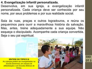 EBD
DT 3
4. Evangelização infantil personalizada.
Desenvolva, em sua igreja, a evangelização infantil
personalizada. Cada criança deve ser conhecida por seu
nome, por seus problemas e por sua realidade social.
Saia às ruas, praças e outros logradouros, e reúna os
pequeninos para ouvir a maravilhosa história da salvação.
Mas, antes, treine adequadamente a sua equipe. Não
esqueça o discipulado. Acompanhe cada criança convertida.
Seja o seu pai espiritual.
SÍNTESE DO TÓPICO III
As crianças podem ser evangelizadas na
Escola Dominical, em classes de
alfabetização e em Escolas Bíblicas de
Férias.
 