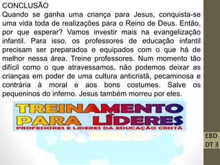 EBD
DT 3
CONCLUSÃO
Quando se ganha uma criança para Jesus, conquista-se
uma vida toda de realizações para o Reino de Deus. Então,
por que esperar? Vamos investir mais na evangelização
infantil. Para isso, os professores de educação infantil
precisam ser preparados e equipados com o que há de
melhor nessa área. Treine professores. Num momento tão
difícil como o que atravessamos, não podemos deixar as
crianças em poder de uma cultura anticristã, pecaminosa e
contrária à moral e aos bons costumes. Salve os
pequeninos do inferno. Jesus também morreu por eles.
 