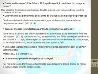 EBD
DT 3
• Conforme Romanos 3.23 e Salmos 51.5, qual a condição espiritual da criança ao
nascer?
Ela é pecadora. Em consequência do pecado de Adão, todos os seres humanos vêm ao mundo na
condição de pecadores.
• Que versículo da Bíblia indica que a alma da criança está em perigo de perder-se?
"Assim também não é vontade de vosso Pai, que está nos céus, que um destes
pequeninos se perca" (Mt 18.14).
• Como as crianças foram tratadas por Paulo em sua Carta aos Efésios?
Paulo inicia a Epístola aos Efésios saudando os "santos que estão em Éfeso e fiéis em
Cristo Jesus" (Ef 1.1). Ao final da carta, ele recomenda aos filhos que sejam obedientes
aos pais (Ef 6.1). Logo, a mensagem do apóstolo destinava-se também às crianças que,
na introdução da carta, foram incluídas entre os santos e fiéis.
• Que autor sagrado mencionou o relacionamento dos pequeninos com Deus Pai?
Cite referência.
Mateus 18.2-6 e Marcos 9.36.
• De que forma podemos evangelizar as crianças?
Por meio da Escola Dominical, alfabetização evangelizadora, Escola Bíblica de Férias
e evangelização infantil personalizada.
 