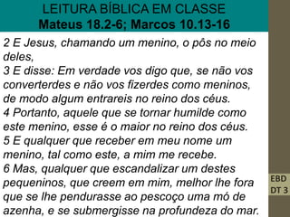 EBD
DT 3
LEITURA BÍBLICA EM CLASSE
Mateus 18.2-6; Marcos 10.13-16
2 E Jesus, chamando um menino, o pôs no meio
deles,
3 E disse: Em verdade vos digo que, se não vos
converterdes e não vos fizerdes como meninos,
de modo algum entrareis no reino dos céus.
4 Portanto, aquele que se tornar humilde como
este menino, esse é o maior no reino dos céus.
5 E qualquer que receber em meu nome um
menino, tal como este, a mim me recebe.
6 Mas, qualquer que escandalizar um destes
pequeninos, que creem em mim, melhor lhe fora
que se lhe pendurasse ao pescoço uma mó de
azenha, e se submergisse na profundeza do mar.
 