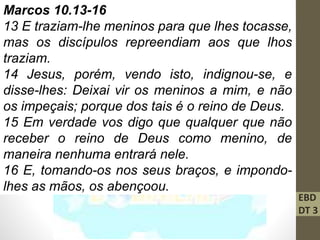 EBD
DT 3
Marcos 10.13-16
13 E traziam-lhe meninos para que lhes tocasse,
mas os discípulos repreendiam aos que lhos
traziam.
14 Jesus, porém, vendo isto, indignou-se, e
disse-lhes: Deixai vir os meninos a mim, e não
os impeçais; porque dos tais é o reino de Deus.
15 Em verdade vos digo que qualquer que não
receber o reino de Deus como menino, de
maneira nenhuma entrará nele.
16 E, tomando-os nos seus braços, e impondo-
lhes as mãos, os abençoou.
 