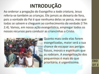 EBD
DT 3
INTRODUÇÃO
Ao ordenar a pregação do Evangelho a toda criatura, Jesus
referia-se também as crianças. Ele jamais as deixaria de fora,
pois a vontade do Pai é que nenhuma delas se perca, mas que
todas se salvem e cheguem ao conhecimento da verdade (l Tm
2.4). Vamos, em nossa ação evangelística, empregar todos os
nossos recursos para conduzir as criancinhas a Cristo.
Quanto mais cedo elas forem
evangelizadas, maior será a sua
chance de escapar aos perigos
físicos, morais e espirituais que
as rodeiam. A evangelização dos
pequeninos é mais do que
prioritária; é urgentíssima.
 