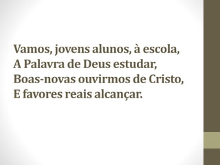 Vamos, jovens alunos, à escola,
A Palavra de Deus estudar,
Boas-novas ouvirmos de Cristo,
E favores reais alcançar.
 