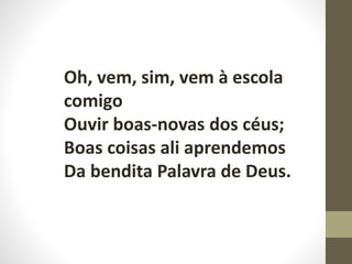 Oh, vem, sim, vem à escola
comigo
Ouvir boas-novas dos céus;
Boas coisas ali aprendemos
Da bendita Palavra de Deus.
 