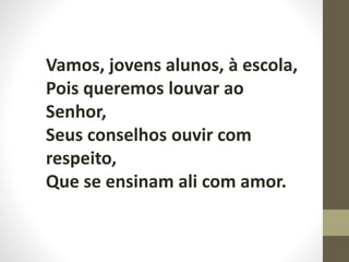 Vamos, jovens alunos, à escola,
Pois queremos louvar ao
Senhor,
Seus conselhos ouvir com
respeito,
Que se ensinam ali com amor.
 