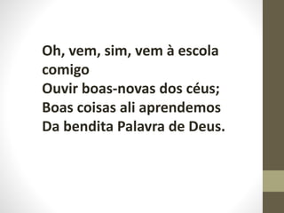 Oh, vem, sim, vem à escola
comigo
Ouvir boas-novas dos céus;
Boas coisas ali aprendemos
Da bendita Palavra de Deus.
 