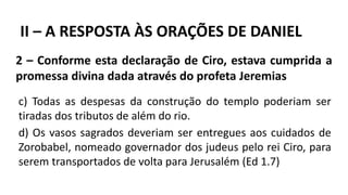 2 – Conforme esta declaração de Ciro, estava cumprida a
promessa divina dada através do profeta Jeremias
II – A RESPOSTA ÀS ORAÇÕES DE DANIEL
c) Todas as despesas da construção do templo poderiam ser
tiradas dos tributos de além do rio.
d) Os vasos sagrados deveriam ser entregues aos cuidados de
Zorobabel, nomeado governador dos judeus pelo rei Ciro, para
serem transportados de volta para Jerusalém (Ed 1.7)
 