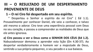 III – O RESULTADO DE UM DESPERTAMENTO
PROVENIENTE DE DEUS
1 – O rei Ciro foi despertado em seu espírito.
“ Despertou o Senhor o espírito do rei Ciro” ( Ed 1.1).
Provavelmente por conhecer Daniel, ele veio a conhecer, e talvez
até mesmo o adorar. Ciro teve uma experiência pessoal com Deus
no seu coração, e passou a compreender as realidades de Deus que
ele antes ignorava.
a) Ciro passou a ver a Deus como o SENHOR DOS CÉUS (Ed 1.2).
Nabucodonosor demorou a aprender esta lição (Dn 4.30-37). Ao
despertar verdadeiramente o homem ver a majestade de Deus,
sentindo a sua própria pequenez, o seu pecado e a sua baixeza.
 