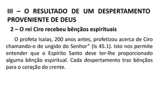 III – O RESULTADO DE UM DESPERTAMENTO
PROVENIENTE DE DEUS
2 – O rei Ciro recebeu bênçãos espirituais
O profeta Isaías, 200 anos antes, profetizou acerca de Ciro
chamando-o de ungido do Senhor” (Is 45.1). Isto nos permite
entender que o Espírito Santo deve ter-lhe proporcionado
alguma bênção espiritual. Cada despertamento traz bênçãos
para o coração do crente.
 